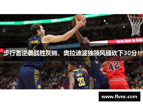 步行者逆袭战胜灰熊，奥拉迪波独领风骚砍下30分！