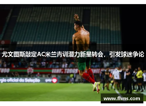 尤文图斯敲定AC米兰青训潜力新星转会，引发球迷争论