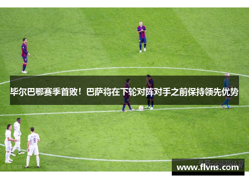 毕尔巴鄂赛季首败！巴萨将在下轮对阵对手之前保持领先优势