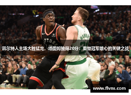 凯尔特人主场大胜猛龙，塔图姆独得20分：重塑冠军雄心的关键之战