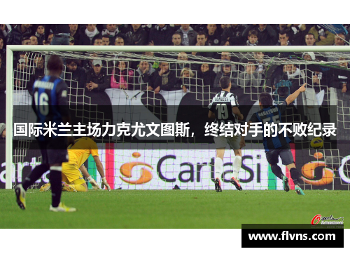 国际米兰主场力克尤文图斯，终结对手的不败纪录
