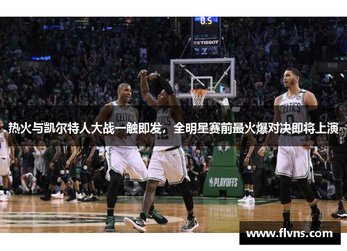 热火与凯尔特人大战一触即发，全明星赛前最火爆对决即将上演