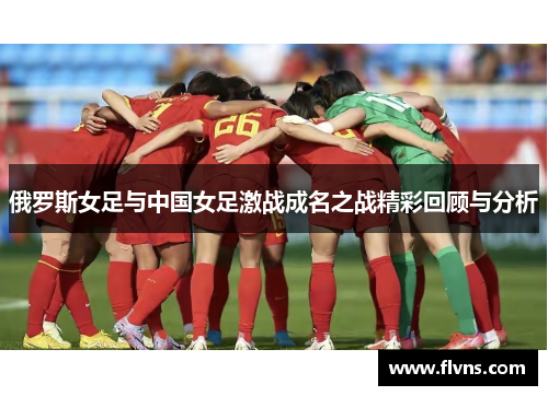 俄罗斯女足与中国女足激战成名之战精彩回顾与分析