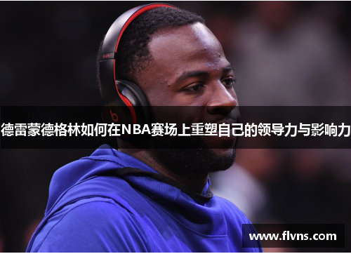 德雷蒙德格林如何在NBA赛场上重塑自己的领导力与影响力