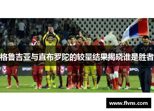 格鲁吉亚与直布罗陀的较量结果揭晓谁是胜者